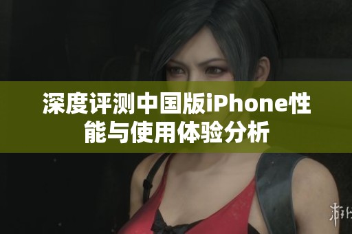 深度评测中国版iPhone性能与使用体验分析