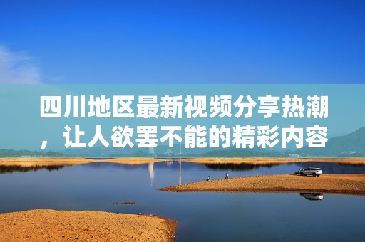 四川地区最新视频分享热潮，让人欲罢不能的精彩内容全集