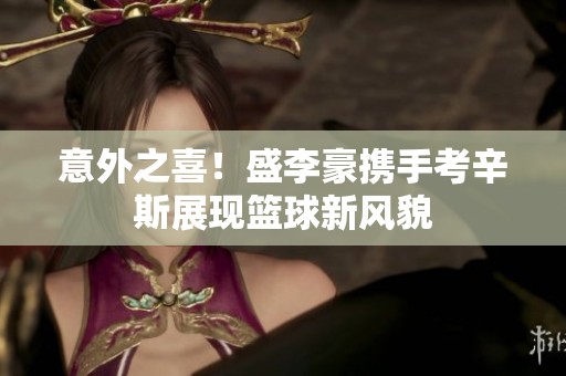 意外之喜！盛李豪携手考辛斯展现篮球新风貌