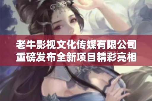 老牛影视文化传媒有限公司重磅发布全新项目精彩亮相