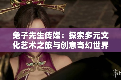 兔子先生传媒：探索多元文化艺术之旅与创意奇幻世界