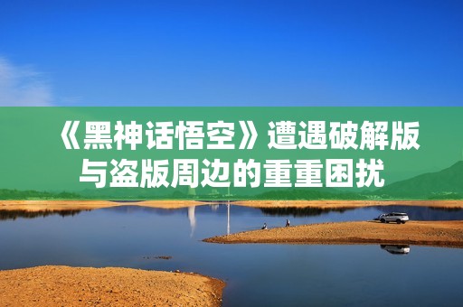 《黑神话悟空》遭遇破解版与盗版周边的重重困扰