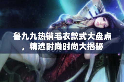 鲁九九热销毛衣款式大盘点，精选时尚时尚大揭秘