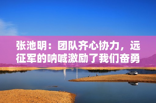 张池明：团队齐心协力，远征军的呐喊激励了我们奋勇前行