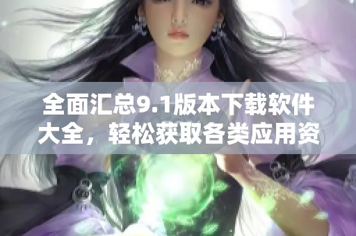 全面汇总9.1版本下载软件大全，轻松获取各类应用资源