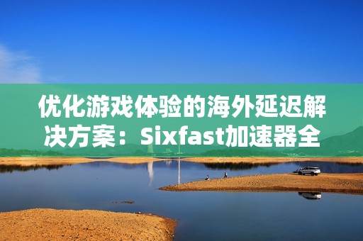 优化游戏体验的海外延迟解决方案：Sixfast加速器全攻略