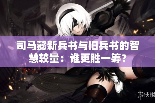 司马懿新兵书与旧兵书的智慧较量：谁更胜一筹？