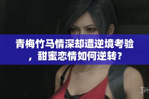 青梅竹马情深却遭逆境考验，甜蜜恋情如何逆转？