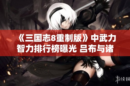 《三国志8重制版》中武力智力排行榜曝光 吕布与诸葛亮居于榜首