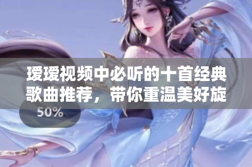 瑷瑷视频中必听的十首经典歌曲推荐，带你重温美好旋律