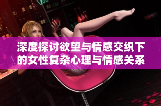深度探讨欲望与情感交织下的女性复杂心理与情感关系