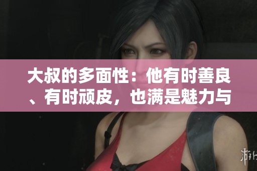 大叔的多面性：他有时善良、有时顽皮，也满是魅力与幽默