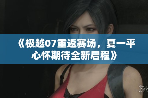 《极越07重返赛场，夏一平心怀期待全新启程》