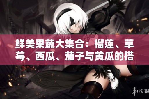 鲜美果蔬大集合：榴莲、草莓、西瓜、茄子与黄瓜的搭配魅力