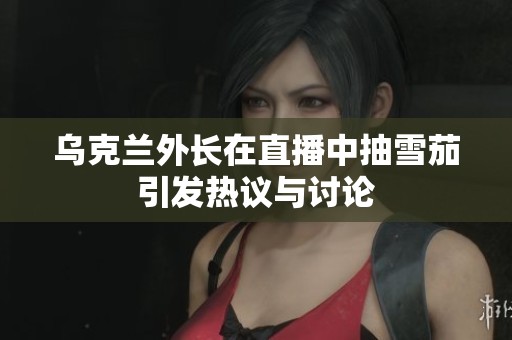 乌克兰外长在直播中抽雪茄引发热议与讨论