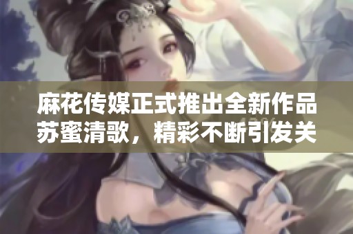 麻花传媒正式推出全新作品苏蜜清歌，精彩不断引发关注