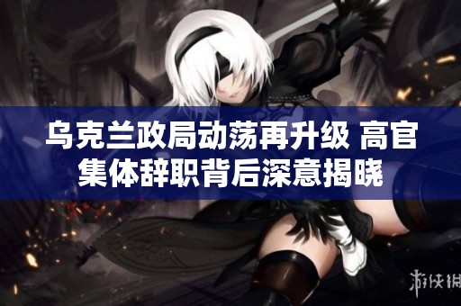 乌克兰政局动荡再升级 高官集体辞职背后深意揭晓