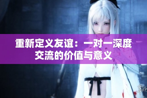 重新定义友谊：一对一深度交流的价值与意义