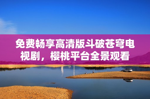 免费畅享高清版斗破苍穹电视剧，樱桃平台全景观看