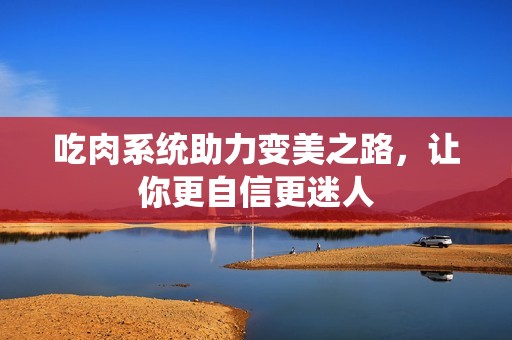 吃肉系统助力变美之路，让你更自信更迷人