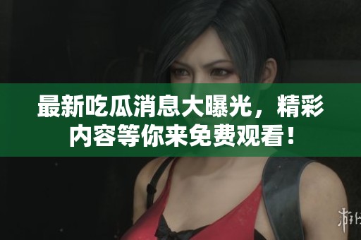 最新吃瓜消息大曝光，精彩内容等你来免费观看！