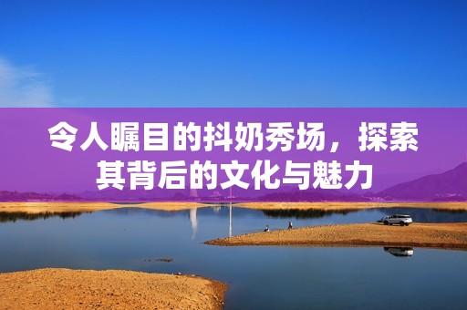令人瞩目的抖奶秀场，探索其背后的文化与魅力