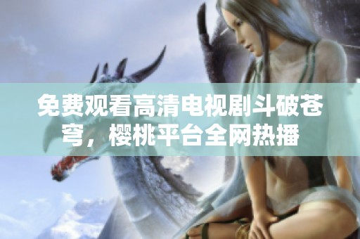 免费观看高清电视剧斗破苍穹，樱桃平台全网热播