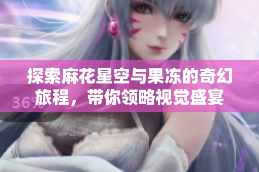 探索麻花星空与果冻的奇幻旅程，带你领略视觉盛宴