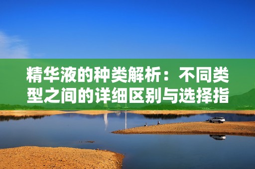 精华液的种类解析：不同类型之间的详细区别与选择指南