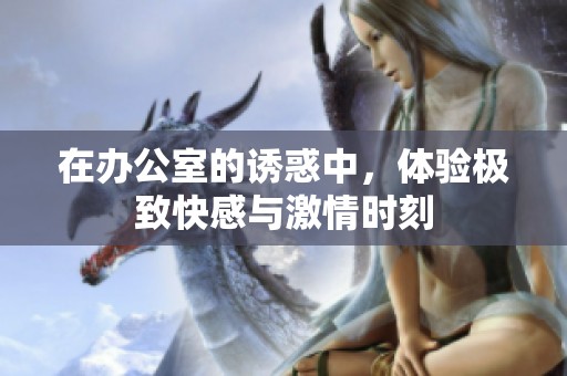 在办公室的诱惑中，体验极致快感与激情时刻