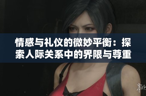 情感与礼仪的微妙平衡：探索人际关系中的界限与尊重