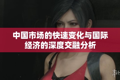 中国市场的快速变化与国际经济的深度交融分析