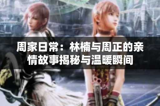 周家日常：林楠与周正的亲情故事揭秘与温暖瞬间