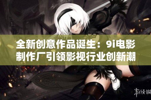 全新创意作品诞生：9i电影制作厂引领影视行业创新潮流