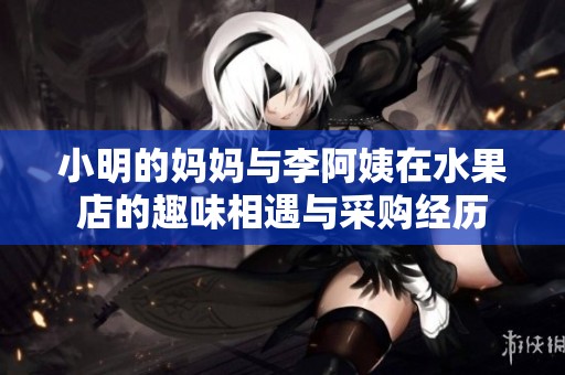 小明的妈妈与李阿姨在水果店的趣味相遇与采购经历