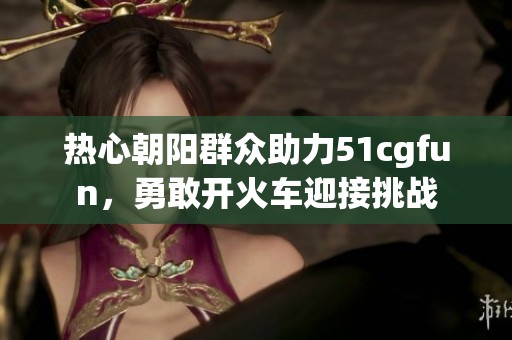 热心朝阳群众助力51cgfun，勇敢开火车迎接挑战