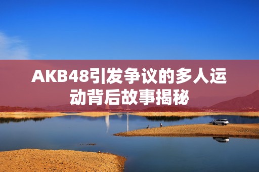 AKB48引发争议的多人运动背后故事揭秘