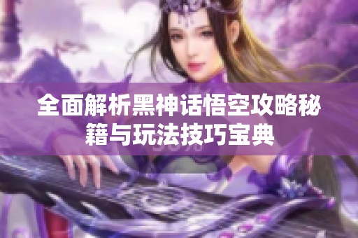 全面解析黑神话悟空攻略秘籍与玩法技巧宝典