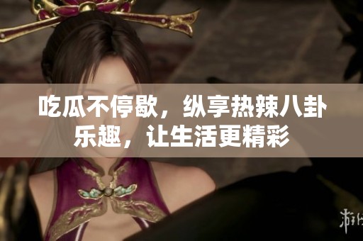吃瓜不停歇，纵享热辣八卦乐趣，让生活更精彩