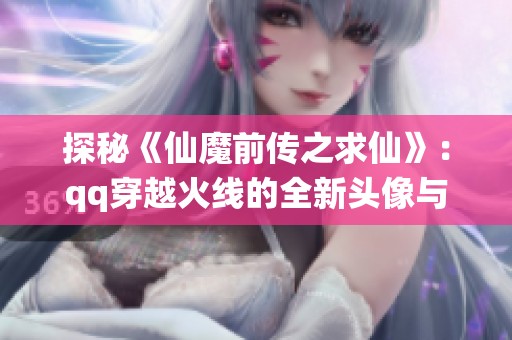 探秘《仙魔前传之求仙》：qq穿越火线的全新头像与章节解析
