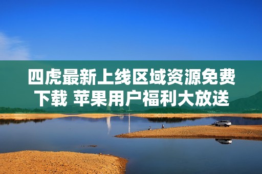 四虎最新上线区域资源免费下载 苹果用户福利大放送