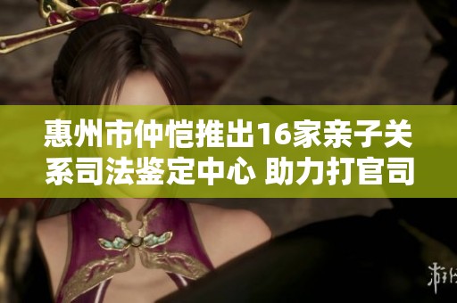 惠州市仲恺推出16家亲子关系司法鉴定中心 助力打官司更专业