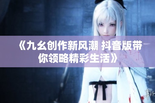 《九幺创作新风潮 抖音版带你领略精彩生活》