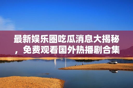 最新娱乐圈吃瓜消息大揭秘，免费观看国外热播剧合集