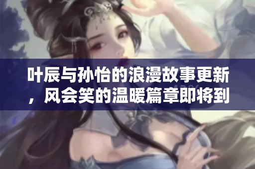 叶辰与孙怡的浪漫故事更新，风会笑的温暖篇章即将到来