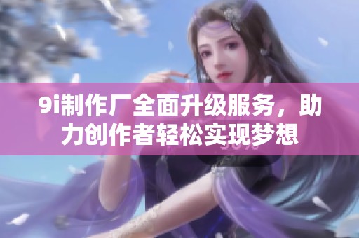 9i制作厂全面升级服务，助力创作者轻松实现梦想