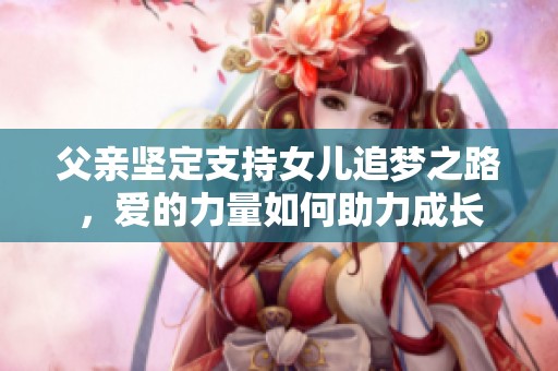 父亲坚定支持女儿追梦之路，爱的力量如何助力成长