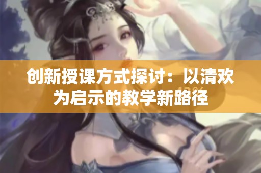 创新授课方式探讨：以清欢为启示的教学新路径