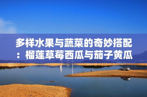 多样水果与蔬菜的奇妙搭配：榴莲草莓西瓜与茄子黄瓜的美味探索