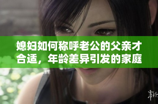 媳妇如何称呼老公的父亲才合适，年龄差异引发的家庭称谓问题